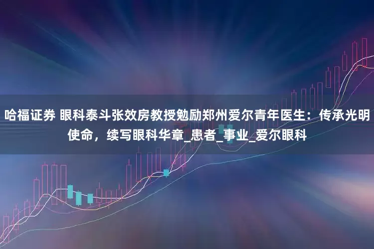 哈福证券 眼科泰斗张效房教授勉励郑州爱尔青年医生：传承光明使命，续写眼科华章_患者_事业_爱尔眼科