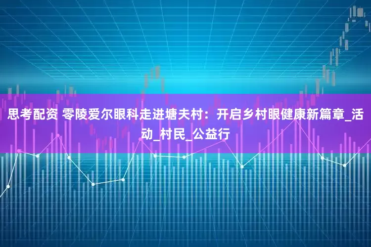 思考配资 零陵爱尔眼科走进塘夫村：开启乡村眼健康新篇章_活动_村民_公益行