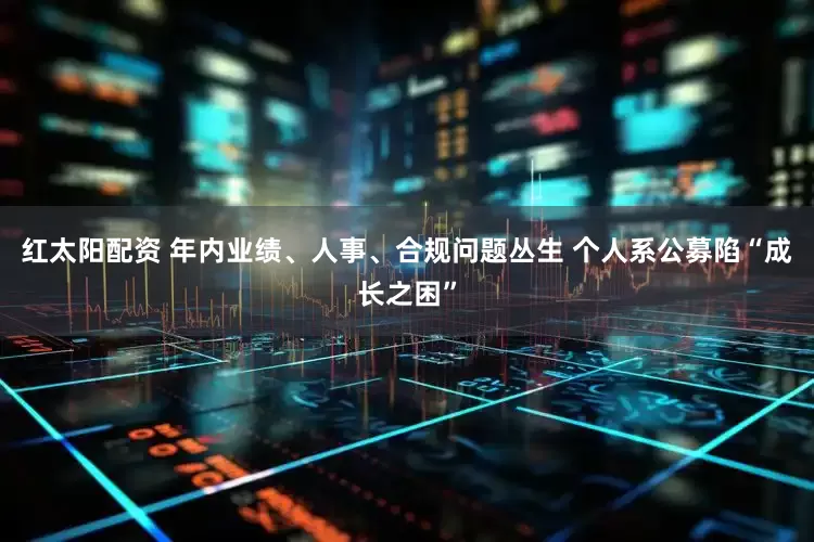 红太阳配资 年内业绩、人事、合规问题丛生 个人系公募陷“成长之困”