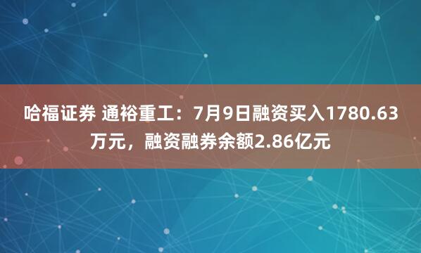 哈福证券 通裕重工：7月9日融资买入1780.63万元，融资融券余额2.86亿元