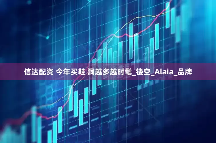 信达配资 今年买鞋 洞越多越时髦_镂空_Alaia_品牌
