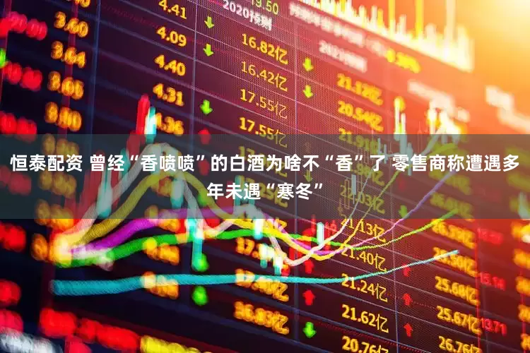 恒泰配资 曾经“香喷喷”的白酒为啥不“香”了 零售商称遭遇多年未遇“寒冬”