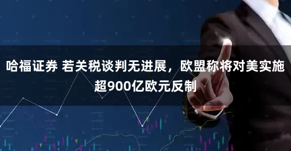 哈福证券 若关税谈判无进展，欧盟称将对美实施超900亿欧元反制