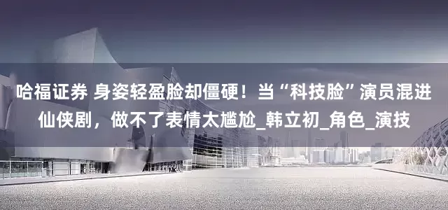 哈福证券 身姿轻盈脸却僵硬！当“科技脸”演员混进仙侠剧，做不了表情太尴尬_韩立初_角色_演技