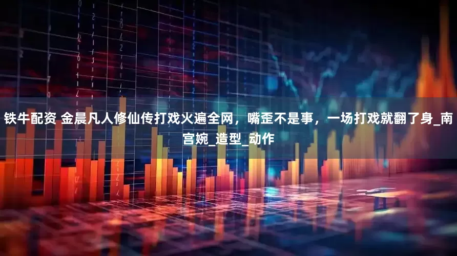 铁牛配资 金晨凡人修仙传打戏火遍全网，嘴歪不是事，一场打戏就翻了身_南宫婉_造型_动作