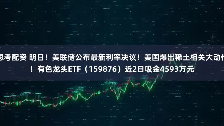 思考配资 明日！美联储公布最新利率决议！美国爆出稀土相关大动作！有色龙头ETF（159876）近2日吸金4593万元