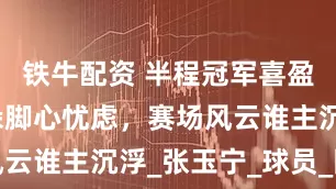 铁牛配资 半程冠军喜盈盈，原地跺脚心忧虑，赛场风云谁主沉浮_张玉宁_球员_国安