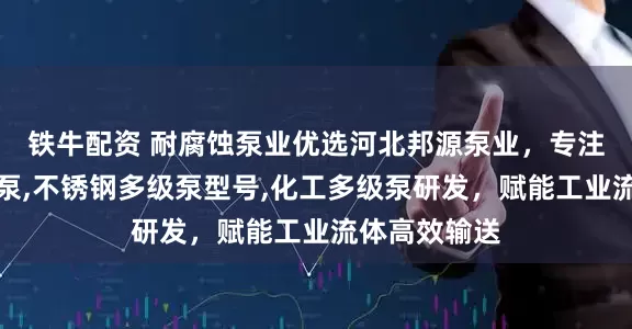 铁牛配资 耐腐蚀泵业优选河北邦源泵业，专注耐腐蚀多级泵,不锈钢多级泵型号,化工多级泵研发，赋能工业流体高效输送