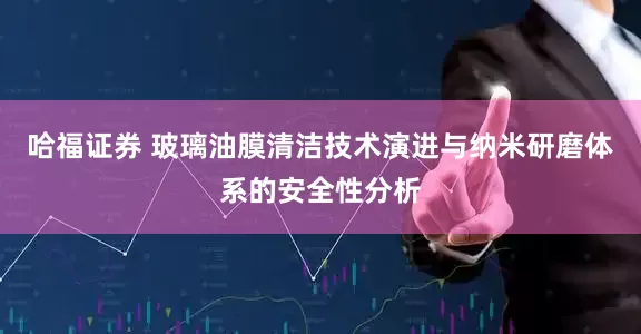 哈福证券 玻璃油膜清洁技术演进与纳米研磨体系的安全性分析