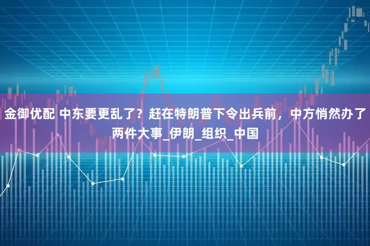 金御优配 中东要更乱了?赶在特朗普下令出兵前,中方悄然办了两件大事_伊朗_组织_中国